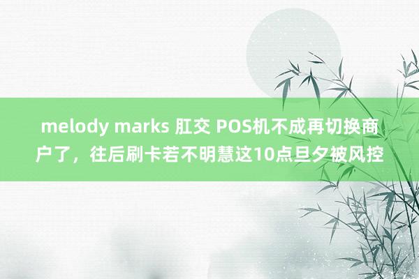 melody marks 肛交 POS机不成再切换商户了，往后刷卡若不明慧这10点旦夕被风控