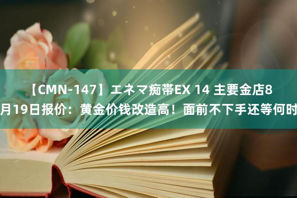 【CMN-147】エネマ痴帯EX 14 主要金店8月19日报价：黄金价钱改造高！面前不下手还等何时