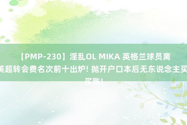 【PMP-230】淫乱OL MIKA 英格兰球员离开英超转会费名次前十出炉! 抛开户口本后无东说念主买账!