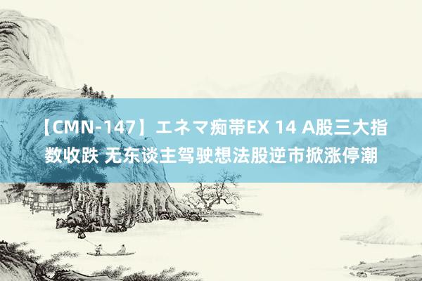 【CMN-147】エネマ痴帯EX 14 A股三大指数收跌 无东谈主驾驶想法股逆市掀涨停潮