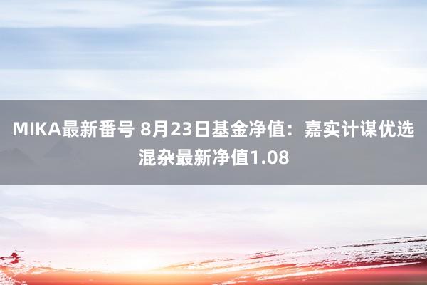 MIKA最新番号 8月23日基金净值：嘉实计谋优选混杂最新净值1.08