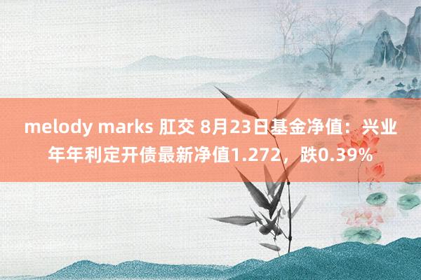 melody marks 肛交 8月23日基金净值：兴业年年利定开债最新净值1.272，跌0.39%