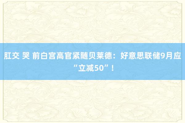 肛交 哭 前白宫高官紧随贝莱德：好意思联储9月应“立减50”！