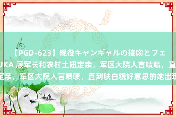 【PGD-623】現役キャンギャルの接吻とフェラチオとセックス ASUKA 顾军长和农村土妞定亲，军区大院人言啧啧，直到肤白貌好意思的她出现