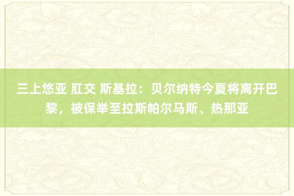 三上悠亚 肛交 斯基拉：贝尔纳特今夏将离开巴黎，被保举至拉斯帕尔马斯、热那亚