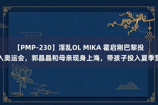 【PMP-230】淫乱OL MIKA 霍启刚巴黎投入奥运会，郭晶晶和母亲现身上海，带孩子投入夏季营