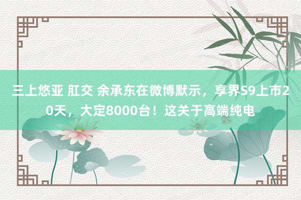 三上悠亚 肛交 余承东在微博默示，享界S9上市20天，大定8000台！这关于高端纯电