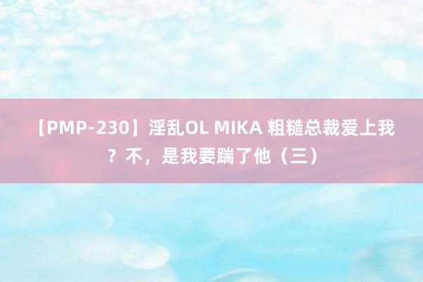 【PMP-230】淫乱OL MIKA 粗糙总裁爱上我？不，是我要踹了他（三）