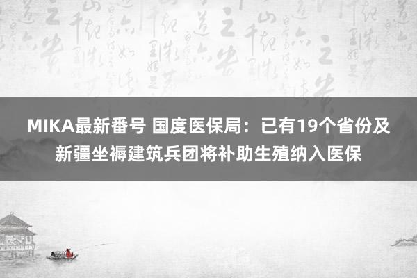 MIKA最新番号 国度医保局：已有19个省份及新疆坐褥建筑兵团将补助生殖纳入医保