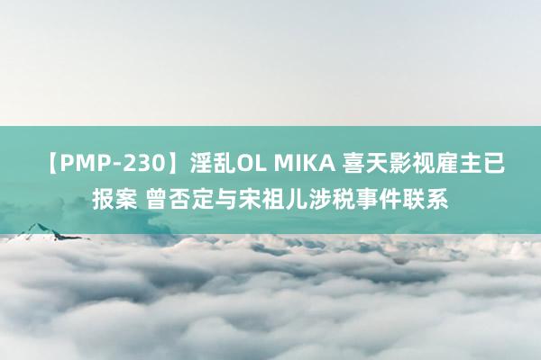 【PMP-230】淫乱OL MIKA 喜天影视雇主已报案 曾否定与宋祖儿涉税事件联系