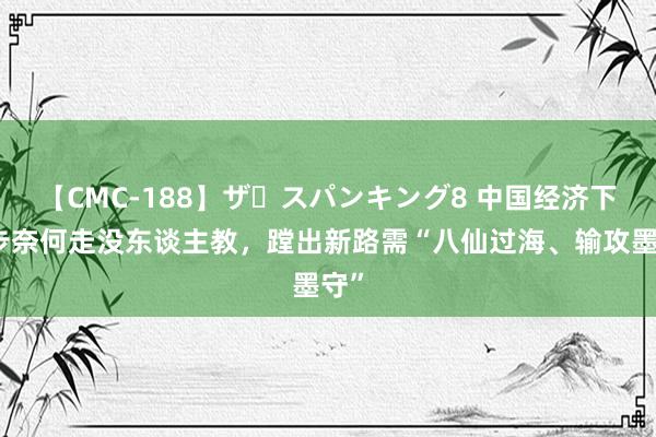 【CMC-188】ザ・スパンキング8 中国经济下一步奈何走没东谈主教，蹚出新路需“八仙过海、输攻墨守”