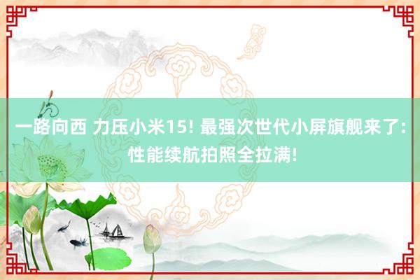 一路向西 力压小米15! 最强次世代小屏旗舰来了: 性能续航拍照全拉满!