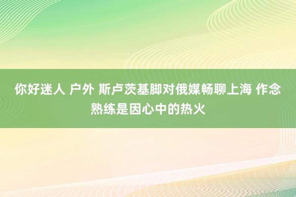 你好迷人 户外 斯卢茨基脚对俄媒畅聊上海 作念熟练是因心中的热火