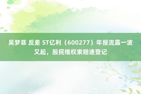 吴梦菲 反差 ST亿利（600277）年报流露一波又起，股民维权索赔速登记