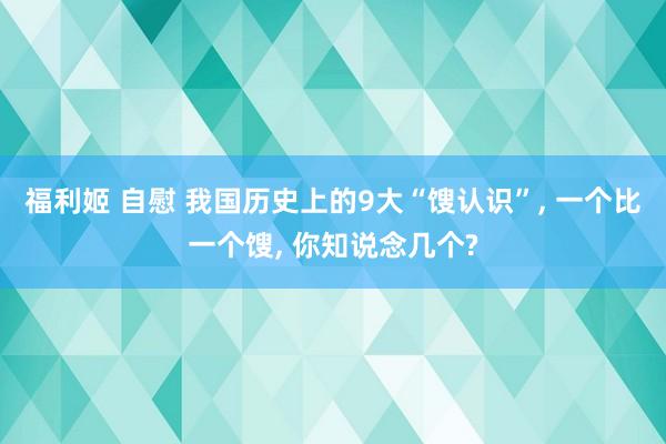 福利姬 自慰 我国历史上的9大“馊认识”， 一个比一个馊， 你知说念几个?