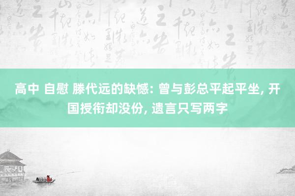 高中 自慰 滕代远的缺憾: 曾与彭总平起平坐， 开国授衔却没份， 遗言只写两字