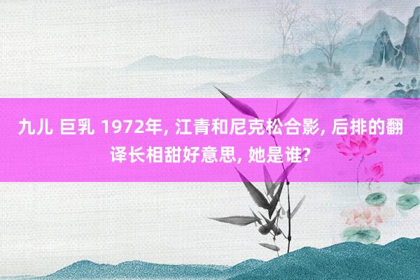 九儿 巨乳 1972年， 江青和尼克松合影， 后排的翻译长相甜好意思， 她是谁?