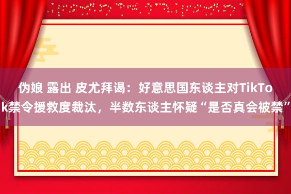 伪娘 露出 皮尤拜谒：好意思国东谈主对TikTok禁令援救度裁汰，半数东谈主怀疑“是否真会被禁”