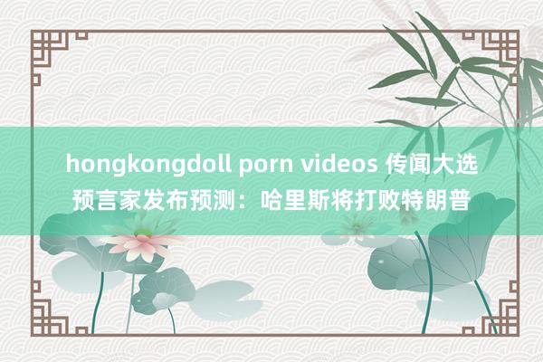 hongkongdoll porn videos 传闻大选预言家发布预测：哈里斯将打败特朗普