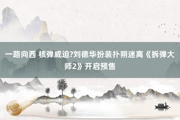 一路向西 核弹威迫?刘德华扮装扑朔迷离《拆弹大师2》开启预售