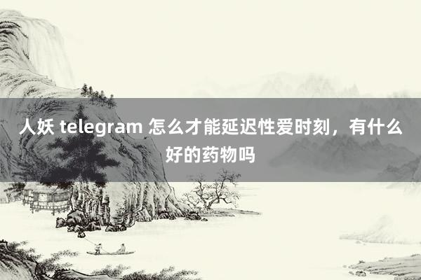 人妖 telegram 怎么才能延迟性爱时刻，有什么好的药物吗