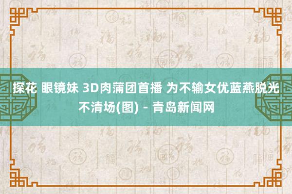 探花 眼镜妹 3D肉蒲团首播 为不输女优蓝燕脱光不清场(图)－青岛新闻网