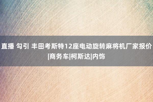 直播 勾引 丰田考斯特12座电动旋转麻将机厂家报价|商务车|柯斯达|内饰