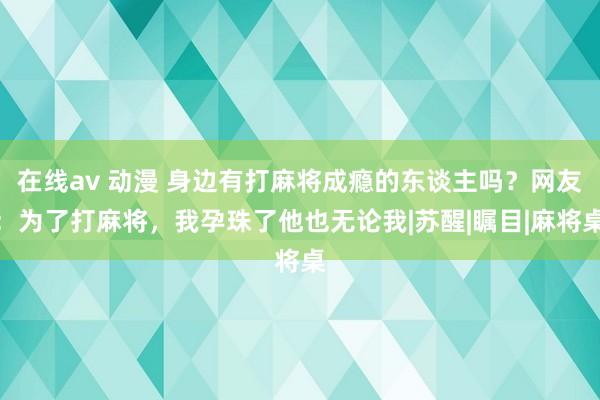 在线av 动漫 身边有打麻将成瘾的东谈主吗？网友：为了打麻将，我孕珠了他也无论我|苏醒|瞩目|麻将桌