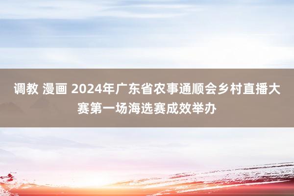 调教 漫画 2024年广东省农事通顺会乡村直播大赛第一场海选赛成效举办