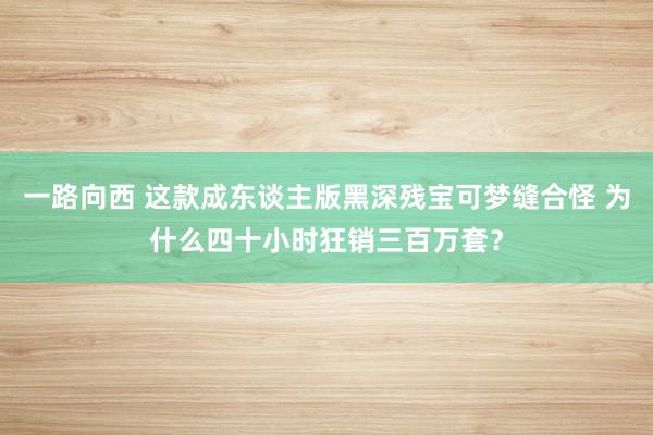 一路向西 这款成东谈主版黑深残宝可梦缝合怪 为什么四十小时狂销三百万套？