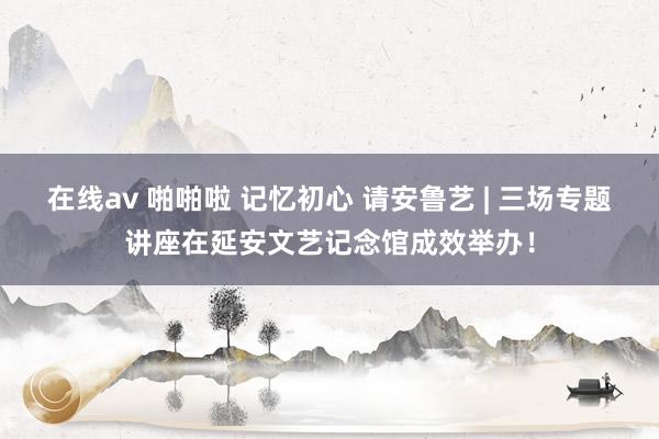 在线av 啪啪啦 记忆初心 请安鲁艺 | 三场专题讲座在延安文艺记念馆成效举办！