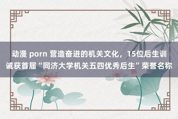 动漫 porn 营造奋进的机关文化，15位后生训诫获首届“同济大学机关五四优秀后生”荣誉名称