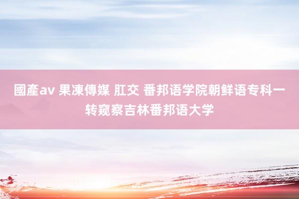 國產av 果凍傳媒 肛交 番邦语学院朝鲜语专科一转窥察吉林番邦语大学