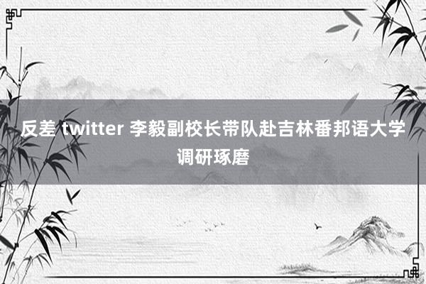 反差 twitter 李毅副校长带队赴吉林番邦语大学调研琢磨