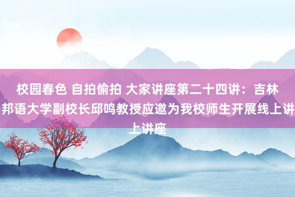 校园春色 自拍偷拍 大家讲座第二十四讲：吉林番邦语大学副校长邱鸣教授应邀为我校师生开展线上讲座