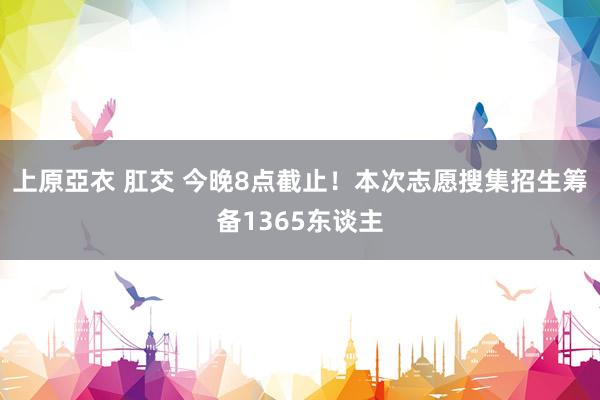 上原亞衣 肛交 今晚8点截止！本次志愿搜集招生筹备1365东谈主