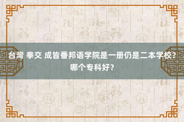 台灣 拳交 成皆番邦语学院是一册仍是二本学校？哪个专科好？