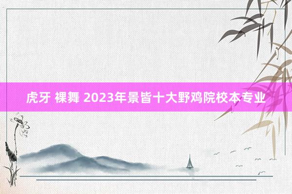 虎牙 裸舞 2023年景皆十大野鸡院校本专业