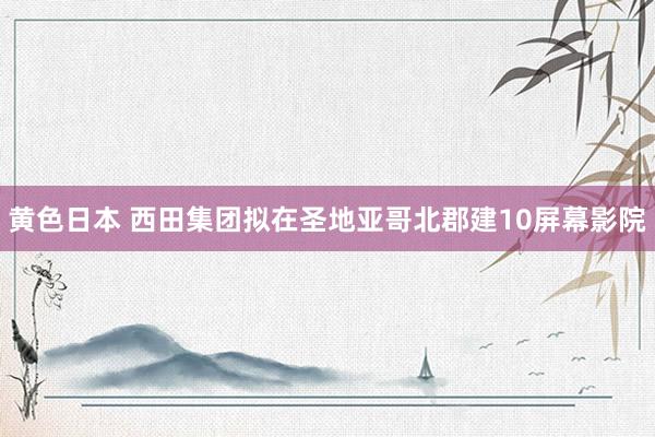 黄色日本 西田集团拟在圣地亚哥北郡建10屏幕影院