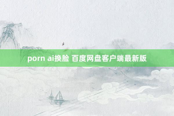 porn ai换脸 百度网盘客户端最新版