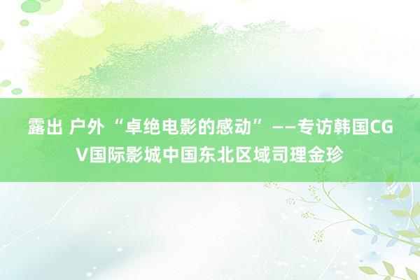 露出 户外 “卓绝电影的感动” ——专访韩国CGV国际影城中国东北区域司理金珍