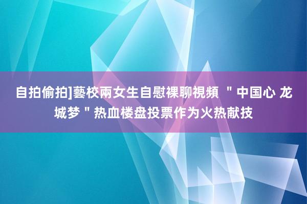 自拍偷拍]藝校兩女生自慰裸聊視頻 ＂中国心 龙城梦＂热血楼盘投票作为火热献技