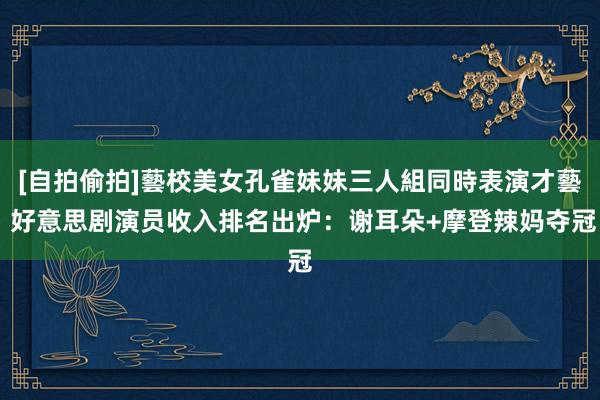 [自拍偷拍]藝校美女孔雀妹妹三人組同時表演才藝 好意思剧演员收入排名出炉：谢耳朵+摩登辣妈夺冠