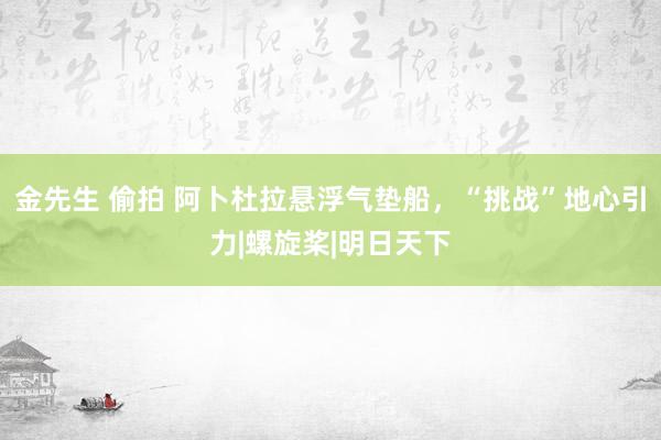 金先生 偷拍 阿卜杜拉悬浮气垫船，“挑战”地心引力|螺旋桨|明日天下