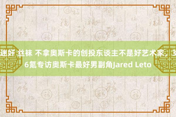 迷奸 丝袜 不拿奥斯卡的创投东谈主不是好艺术家，36氪专访奥斯卡最好男副角Jared Leto