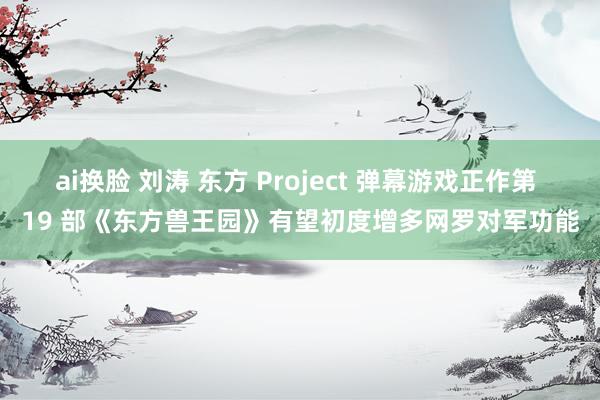 ai换脸 刘涛 东方 Project 弹幕游戏正作第 19 部《东方兽王园》有望初度增多网罗对军功能