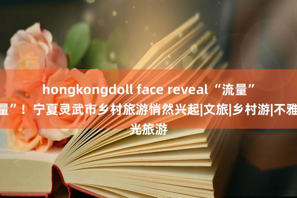 hongkongdoll face reveal “流量”变“留量”！宁夏灵武市乡村旅游悄然兴起|文旅|乡村游|不雅光旅游