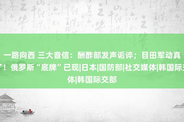 一路向西 三大音信：酬酢部发声诟谇；目田军动真格了！俄罗斯“底牌”已现|日本|国防部|社交媒体|韩国际交部