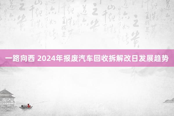 一路向西 2024年报废汽车回收拆解改日发展趋势