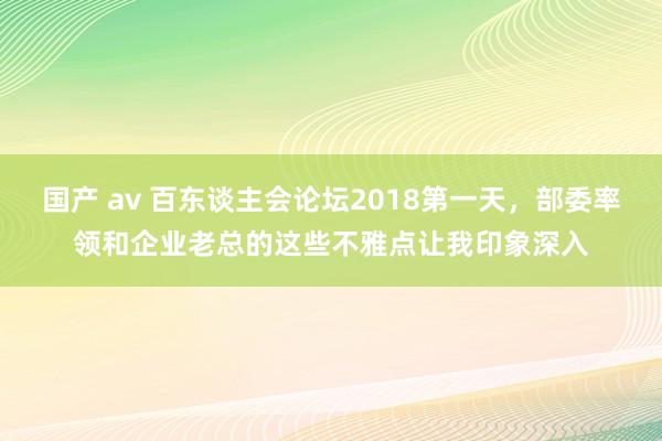 国产 av 百东谈主会论坛2018第一天，部委率领和企业老总的这些不雅点让我印象深入